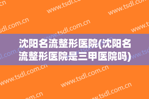 沈阳名流整形医院(沈阳名流整形医院是三甲医院吗) 沈阳名流整形医院(沈阳名流整形医院是三甲医院吗)
