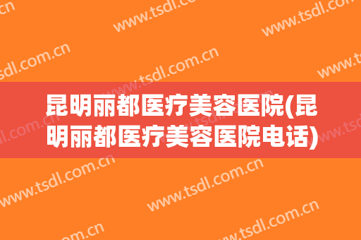 昆明丽都医疗美容医院(昆明丽都医疗美容医院电话) 昆明丽都医疗美容医院(昆明丽都医疗美容医院电话)