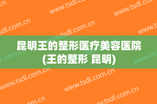 昆明王的整形医疗美容医院(王的整形 昆明) 昆明王的整形医疗美容医院(王的整形 昆明)