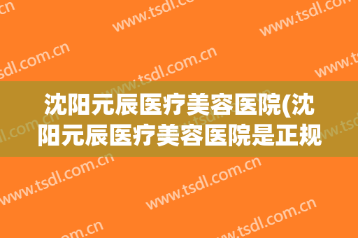 沈阳元辰医疗美容医院(沈阳元辰医疗美容医院是正规的吗) 沈阳元辰医疗美容医院(沈阳元辰医疗美容医院是正规的吗)