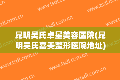 昆明吴氏卓星美容医院(昆明吴氏嘉美整形医院地址) 昆明吴氏卓星美容医院(昆明吴氏嘉美整形医院地址)
