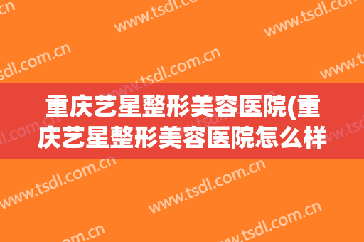 重庆艺星整形美容医院(重庆艺星整形美容医院怎么样) 重庆艺星整形美容医院(重庆艺星整形美容医院怎么样)
