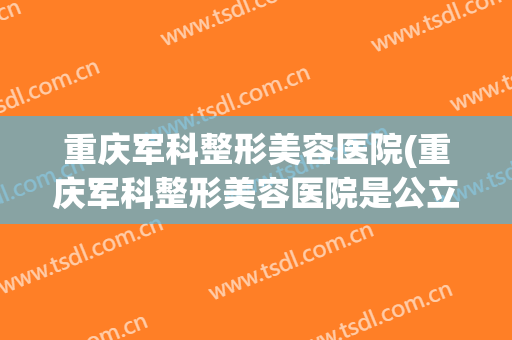 重庆军科整形美容医院(重庆军科整形美容医院是公立医院吗) 重庆军科整形美容医院(重庆军科整形美容医院是公立医院吗)