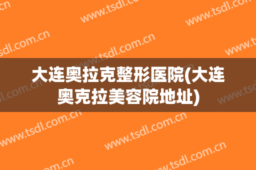 大连奥拉克整形医院(大连奥克拉美容院地址) 大连奥拉克整形医院(大连奥克拉美容院地址)