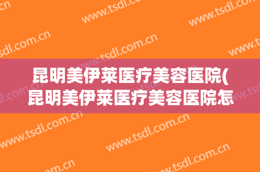 昆明美伊莱医疗美容医院(昆明美伊莱医疗美容医院怎么样) 昆明美伊莱医疗美容医院(昆明美伊莱医疗美容医院怎么样)