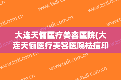 大连天俪医疗美容医院(大连天俪医疗美容医院祛痘印) 大连天俪医疗美容医院(大连天俪医疗美容医院祛痘印)