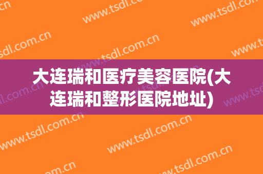 大连瑞和医疗美容医院(大连瑞和整形医院地址) 大连瑞和医疗美容医院(大连瑞和整形医院地址)