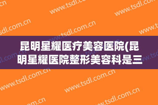 昆明星耀医疗美容医院(昆明星耀医院整形美容科是三甲医院吗) 昆明星耀医疗美容医院(昆明星耀医院整形美容科是三甲医院吗)