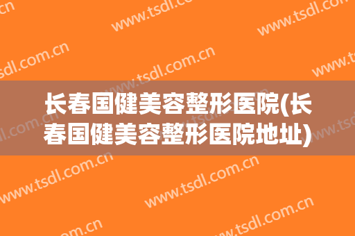 长春国健美容整形医院(长春国健美容整形医院地址) 长春国健美容整形医院(长春国健美容整形医院地址)