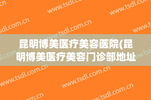 昆明博美医疗美容医院(昆明博美医疗美容门诊部地址) 昆明博美医疗美容医院(昆明博美医疗美容门诊部地址)