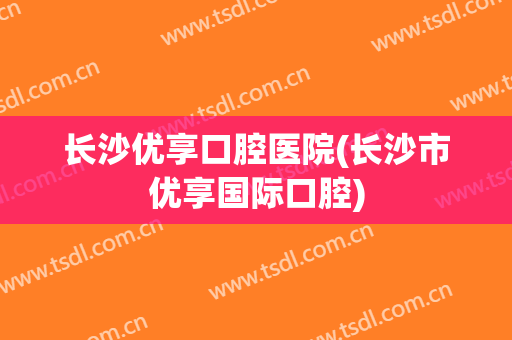 长沙优享口腔医院(长沙市优享国际口腔)