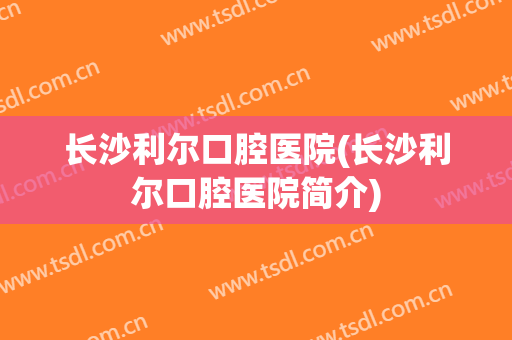 长沙利尔口腔医院(长沙利尔口腔医院简介)