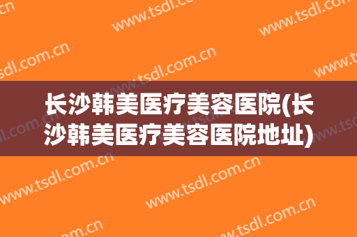 长沙韩美医疗美容医院(长沙韩美医疗美容医院地址) 长沙韩美医疗美容医院(长沙韩美医疗美容医院地址)