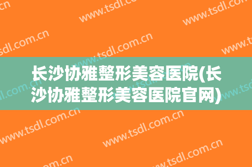长沙协雅整形美容医院(长沙协雅整形美容医院官网) 长沙协雅整形美容医院(长沙协雅整形美容医院官网)