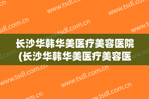 长沙华韩华美医疗美容医院(长沙华韩华美医疗美容医院地址) 长沙华韩华美医疗美容医院(长沙华韩华美医疗美容医院地址)