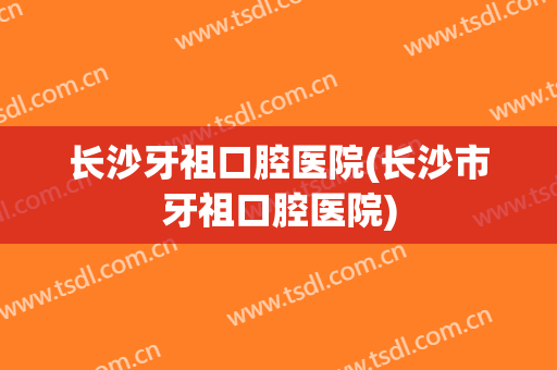 长沙牙祖口腔医院(长沙市牙祖口腔医院)