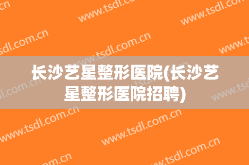 长沙艺星整形医院(长沙艺星整形医院招聘) 长沙艺星整形医院(长沙艺星整形医院招聘)