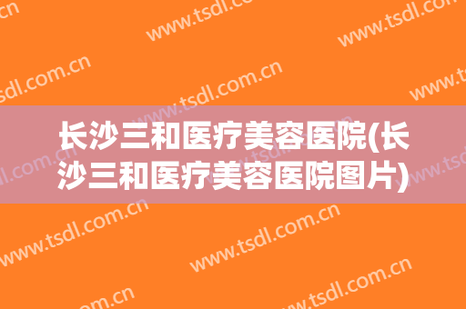 长沙三和医疗美容医院(长沙三和医疗美容医院图片) 长沙三和医疗美容医院(长沙三和医疗美容医院图片)