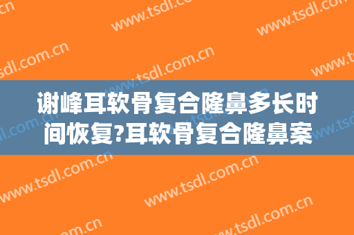 谢峰耳软骨复合隆鼻多长时间恢复?耳软骨复合隆鼻案例效果对比图_上海交通大学医学院附属第九人民医院