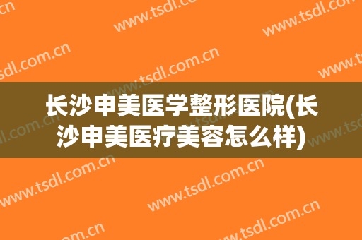 长沙申美医学整形医院(长沙申美医疗美容怎么样)