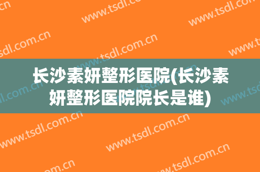 长沙素妍整形医院(长沙素妍整形医院院长是谁) 长沙素妍整形医院(长沙素妍整形医院院长是谁)
