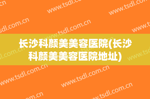 长沙科颜美美容医院(长沙科颜美美容医院地址) 长沙科颜美美容医院(长沙科颜美美容医院地址)