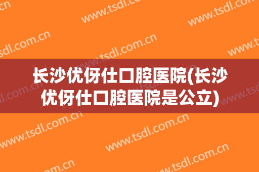 长沙优伢仕口腔医院(长沙优伢仕口腔医院是公立) 长沙优伢仕口腔医院(长沙优伢仕口腔医院是公立)