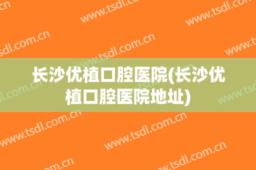 长沙优植口腔医院(长沙优植口腔医院地址)