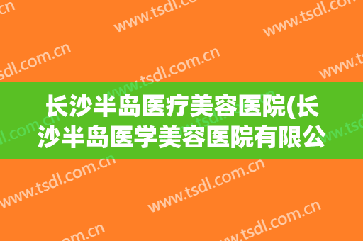长沙半岛医疗美容医院(长沙半岛医学美容医院有限公司) 长沙半岛医疗美容医院(长沙半岛医学美容医院有限公司)