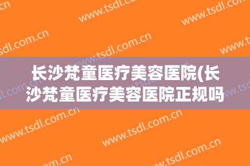 长沙梵童医疗美容医院(长沙梵童医疗美容医院正规吗) 长沙梵童医疗美容医院(长沙梵童医疗美容医院正规吗)