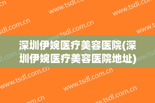 深圳伊婉医疗美容医院(深圳伊婉医疗美容医院地址) 深圳伊婉医疗美容医院(深圳伊婉医疗美容医院地址)