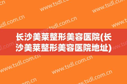 长沙美莱整形美容医院(长沙美莱整形美容医院地址) 长沙美莱整形美容医院(长沙美莱整形美容医院地址)