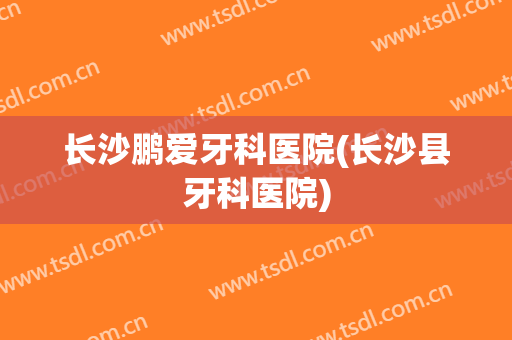 长沙鹏爱牙科医院(长沙县牙科医院)