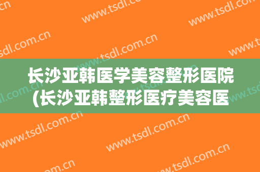 长沙亚韩医学美容整形医院(长沙亚韩整形医疗美容医院) 长沙亚韩医学美容整形医院(长沙亚韩整形医疗美容医院)