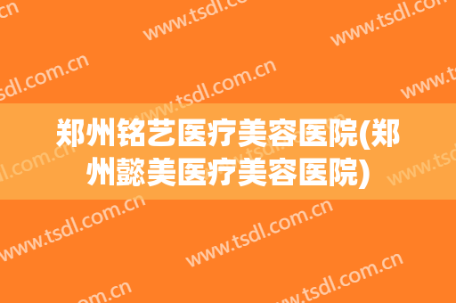 郑州铭艺医疗美容医院(郑州懿美医疗美容医院) 郑州铭艺医疗美容医院(郑州懿美医疗美容医院)