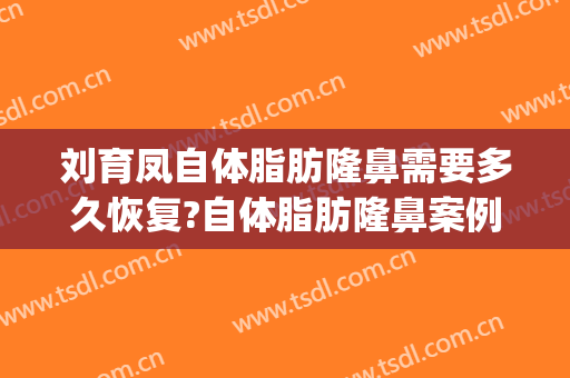 刘育凤自体脂肪隆鼻需要多久恢复?自体脂肪隆鼻案例效果对比图_南京市第二医院