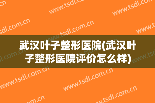 武汉叶子整形医院(武汉叶子整形医院评价怎么样) 武汉叶子整形医院(武汉叶子整形医院评价怎么样)