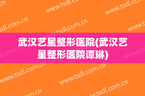 武汉艺星整形医院(武汉艺星整形医院谭琳)