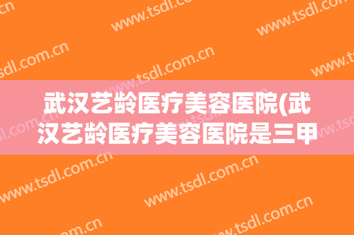 武汉艺龄医疗美容医院(武汉艺龄医疗美容医院是三甲医院吗) 武汉艺龄医疗美容医院(武汉艺龄医疗美容医院是三甲医院吗)