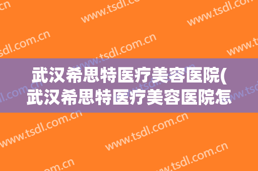 武汉希思特医疗美容医院(武汉希思特医疗美容医院怎么样) 武汉希思特医疗美容医院(武汉希思特医疗美容医院怎么样)