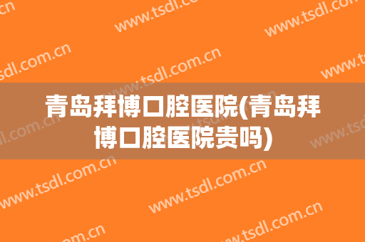 青岛拜博口腔医院(青岛拜博口腔医院贵吗)