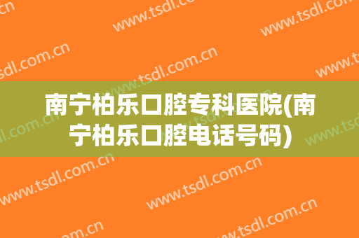 南宁柏乐口腔专科医院(南宁柏乐口腔电话号码)