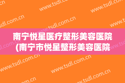 南宁悦星医疗整形美容医院(南宁市悦星整形美容医院) 南宁悦星医疗整形美容医院(南宁市悦星整形美容医院)