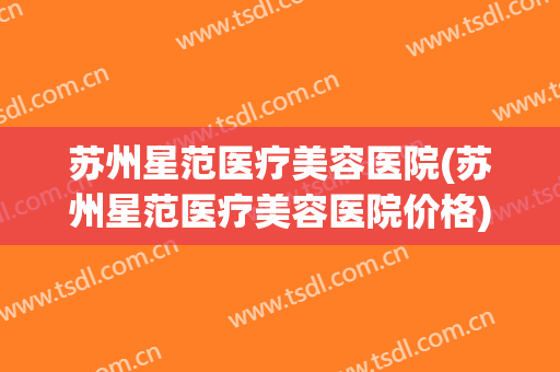 苏州星范医疗美容医院(苏州星范医疗美容医院价格) 苏州星范医疗美容医院(苏州星范医疗美容医院价格)