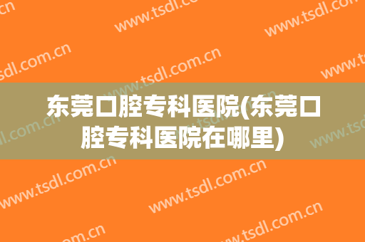 东莞口腔专科医院(东莞口腔专科医院在哪里)