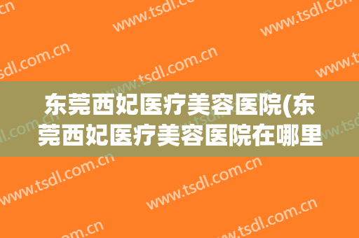 东莞西妃医疗美容医院(东莞西妃医疗美容医院在哪里) 东莞西妃医疗美容医院(东莞西妃医疗美容医院在哪里)