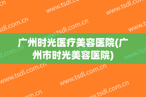 广州时光医疗美容医院(广州市时光美容医院) 广州时光医疗美容医院(广州市时光美容医院)