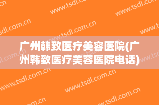 广州韩致医疗美容医院(广州韩致医疗美容医院电话) 广州韩致医疗美容医院(广州韩致医疗美容医院电话)