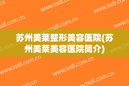 苏州美莱整形美容医院(苏州美莱美容医院简介) 苏州美莱整形美容医院(苏州美莱美容医院简介)