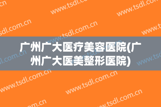 广州广大医疗美容医院(广州广大医美整形医院) 广州广大医疗美容医院(广州广大医美整形医院)